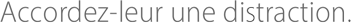 Accordez-leur une distraction.