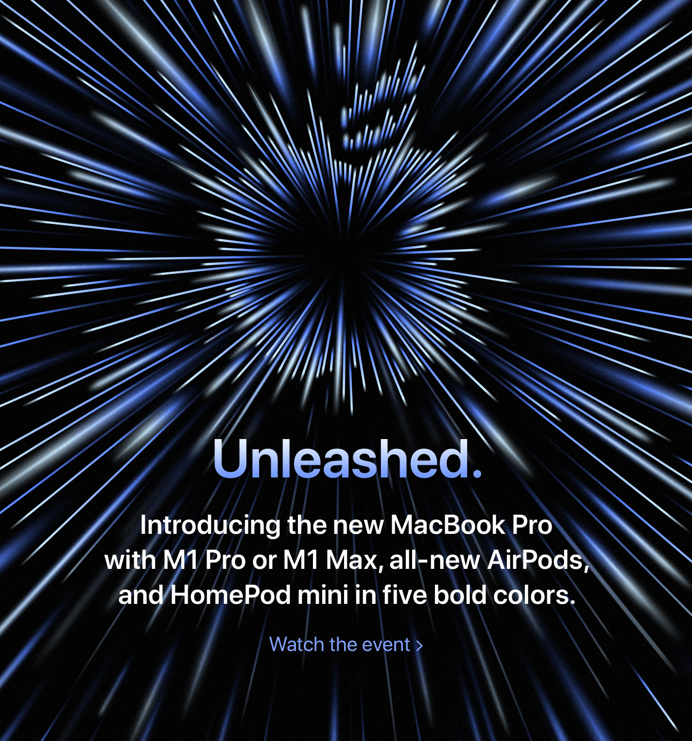 Unleashed.  Introducing the new MacBook Pro with M1 Pro or M1 Max, all-new AirPods, and HomePod mini in five bold colors.  Watch the event