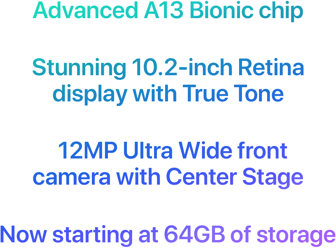 Advanced A13 Bionic chip  Stunning 10.2-inch Retina display with True Tone  12MP Ultra Wide front camera with Center Stage  Now starting at 64GB of storage