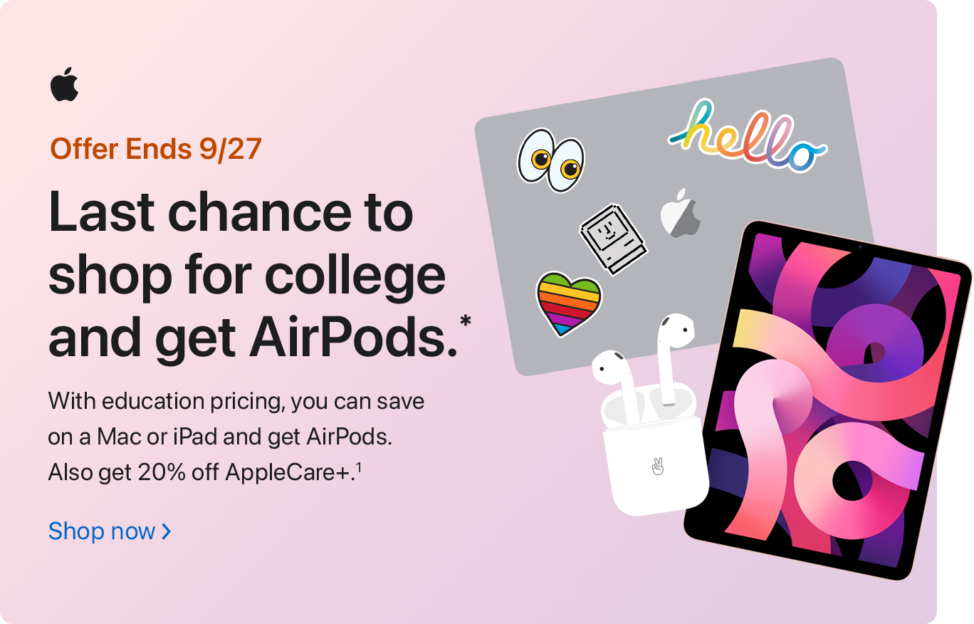 Offer Ends 9/27 Last chance to shop for college and get AirPods.* With education pricing, you can save on Mac or iPad and get AirPods. Also get 20% off AppleCare+.(1) Shop now