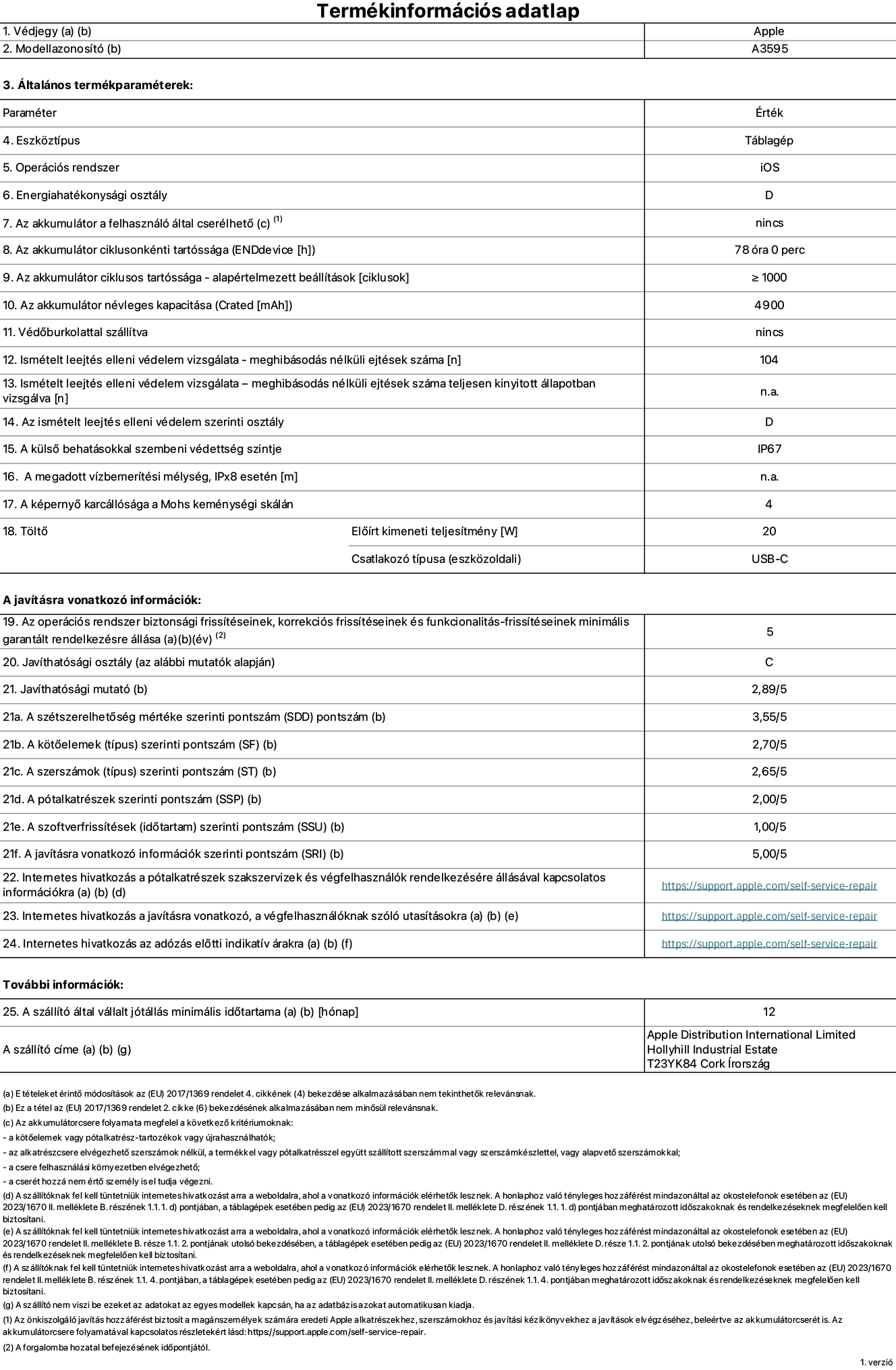 Az iPad mini (A20 Pro) (Wi-Fi) A3595‑ös modell termékinformációs adatlapja. Szállító: Apple Distribution International Limited, Hollyhill Industrial Estate. Cork, Írország, T23 YK84. Eszköztípus: táblagép. Operációs rendszer: iOS. Energiahatékonysági osztály: D. Az akkumulátor a felhasználó által cserélhető: nem. Az akkumulátor ciklusonkénti tartóssága: 78 óra. Az akkumulátor ciklusszámban kifejezett tartóssága – alapértelmezett beállítások: ≥ 1000. Az akkumulátor névleges kapacitása: 4900 milliamperóra. Védőburkolattal szállítva: nem. Ismételt leejtés elleni védelem vizsgálata – meghibásodás nélküli ejtések száma: 104. Ismételt leejtés elleni védelem vizsgálata – meghibásodás nélküli ejtések száma teljesen kinyitott állapotban vizsgálva: nem vonatkozik erre a modellre. Az ismételt leejtés elleni védelem szerinti osztály: D. A külső behatásokkal szembeni védettség szintje: IP67. A megadott vízbemerítési mélység IPx8 esetén: nem vonatkozik erre a modellre. A képernyő karcállósága a Mohs keménységi skálán: 4. Töltő előírt kimeneti teljesítménye: 20 watt. Csatlakozó típusa (eszközoldali): USB-C. Az operációs rendszer biztonsági frissítéseinek, korrekciós frissítéseinek és funkcionalitás-frissítéseinek minimális garantált rendelkezésre állása: 5 év. Javíthatósági osztály: C. Javíthatósági mutató: 2,89/5. A szétszerelhetőség mértéke szerinti pontszám (SDD): 3,55/5. A kötőelemek szerinti pontszám: 2,70/5. A szerszámok szerinti pontszám: 2,65/5. A pótalkatrészek szerinti pontszám: 2,00/5. A szoftverfrissítések szerinti pontszám: 1,00/5. A javításra vonatkozó információk szerinti pontszám: 5,00/5. Internetes hivatkozás a pótalkatrészek szakszervizek és végfelhasználók rendelkezésére állásával kapcsolatos információkra: https://support.apple.com/hu-hu/self-service-repair. Internetes hivatkozás a javításra vonatkozó, a végfelhasználóknak szóló utasításokra: https://support.apple.com/hu-hu/self-service-repair. Internetes hivatkozás az adózás előtti indikatív árakra: https://support.apple.com/hu-hu/self-service-repair. 12 hónapos általános jótállás.
