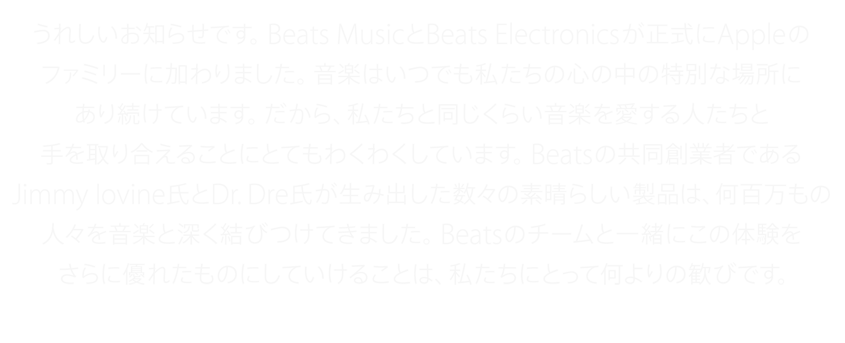 うれしいお知らせです。Beats MusicとBeats Electronicsが正式にAppleのファミリーに加わりました。音楽はいつでも私たちの心の中の特別な場所にあり続けています。だから、私たちと同じくらい音楽を愛する人たちと手を取り合えることにとてもわくわくしています。Beatsの共同創業者であるJimmy Iovine氏とDr. Dre氏が生み出した数々の素晴らしい製品は、何百万もの人々を音楽と深く結びつけてきました。Beatsのチームと一緒にこの体験をさらに優れたものにしていけることは、私たちにとって何よりの歓びです。