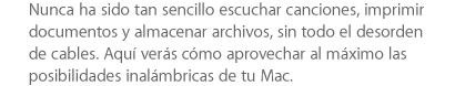 Nunca ha sido tan sencillo escuchar canciones, imprimir documentos y almacenar archivos, sin todo el desorden de cables. Aquí verás cómo aprovechar al máximo las posibilidades inalámbricas de tu Mac.